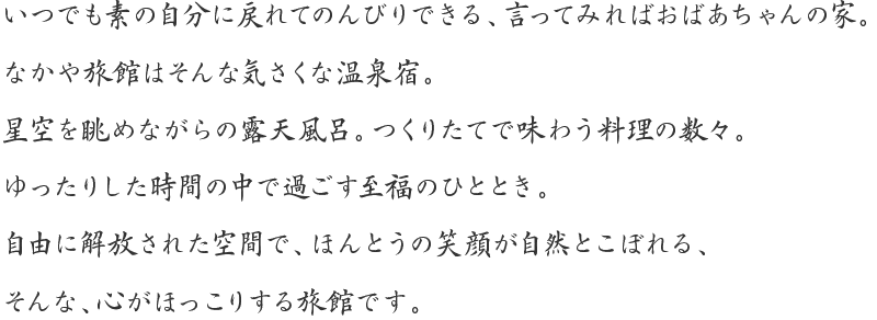 いつでも素の自分に戻れてのんびりできる、言ってみればおばあちゃんの家。なかや旅館はそんな気さくな温泉宿。星空を眺めながらの露天風呂。つくりたてで味わう料理の数々。ゆったりした時間の中で過ごす至福のひととき。自由に解放された空間で、ほんとうの笑顔が自然とこぼれる、そんな、心がほっこりする旅館です。